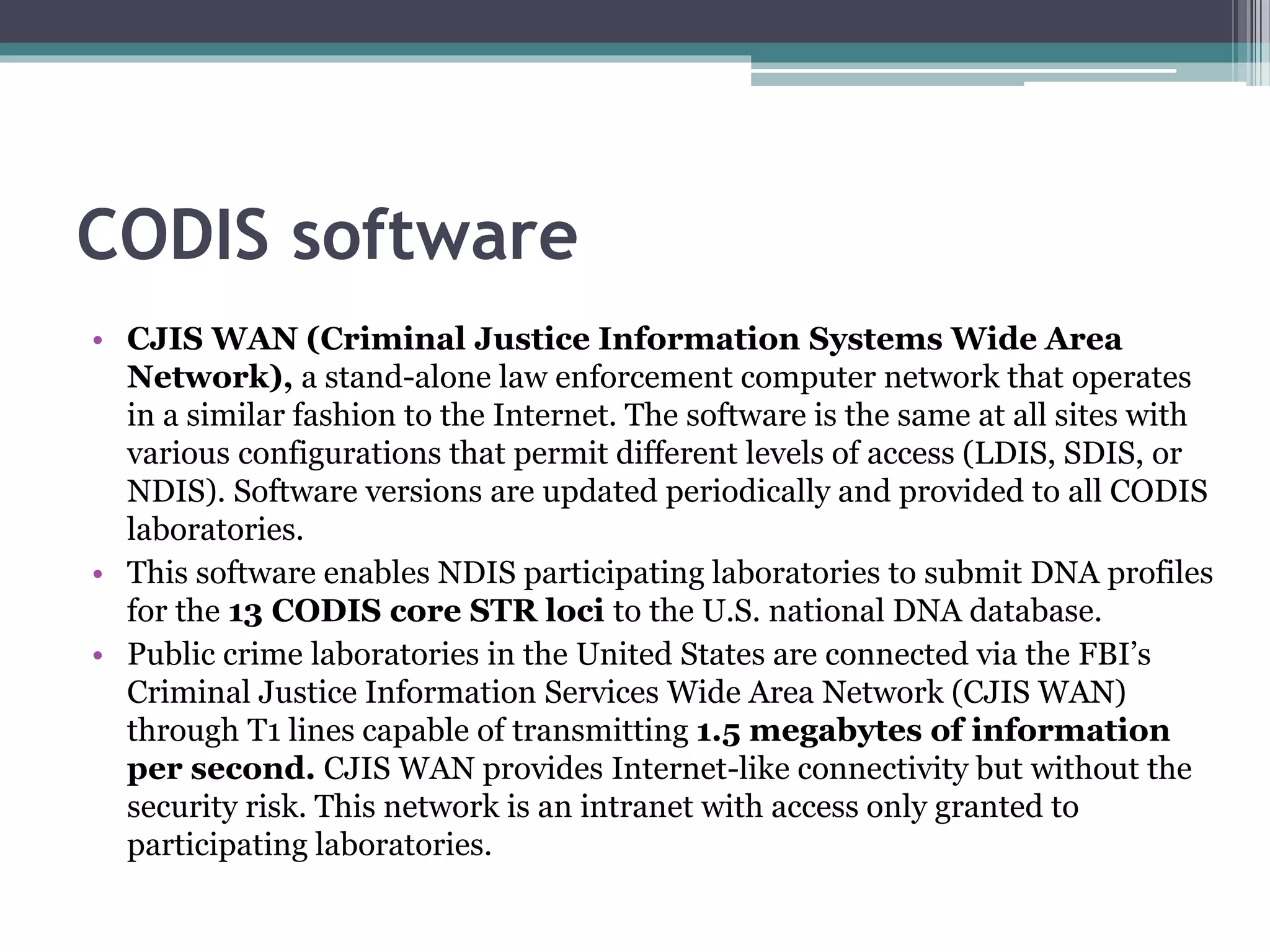 CODIS software
• CJIS WAN (Criminal Justice Information Systems Wide Area
Network), a stand-alone law enforcement computer network that operates
in a similar fashion to the Internet. The software is the same at all sites with
various configurations that permit different levels of access (LDIS, SDIS, or
NDIS). Software versions are updated periodically and provided to all CODIS
laboratories.
• This software enables NDIS participating laboratories to submit DNA profiles
for the 13 CODIS core STR loci to the U.S. national DNA database.
• Public crime laboratories in the United States are connected via the FBI’s
Criminal Justice Information Services Wide Area Network (CJIS WAN)
through T1 lines capable of transmitting 1.5 megabytes of information
per second. CJIS WAN provides Internet-like connectivity but without the
security risk. This network is an intranet with access only granted to
participating laboratories.
 