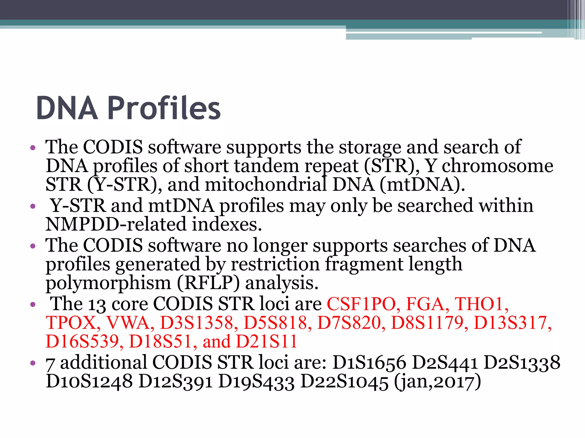 DNA Profiles
• The CODIS software supports the storage and search of
DNA profiles of short tandem repeat (STR), Y chromosome
STR (Y-STR), and mitochondrial DNA (mtDNA).
• Y-STR and mtDNA profiles may only be searched within
NMPDD-related indexes.
• The CODIS software no longer supports searches of DNA
profiles generated by restriction fragment length
polymorphism (RFLP) analysis.
• The 13 core CODIS STR loci are CSF1PO, FGA, THO1,
TPOX, VWA, D3S1358, D5S818, D7S820, D8S1179, D13S317,
D16S539, D18S51, and D21S11
• 7 additional CODIS STR loci are: D1S1656 D2S441 D2S1338
D10S1248 D12S391 D19S433 D22S1045 (jan,2017)
 