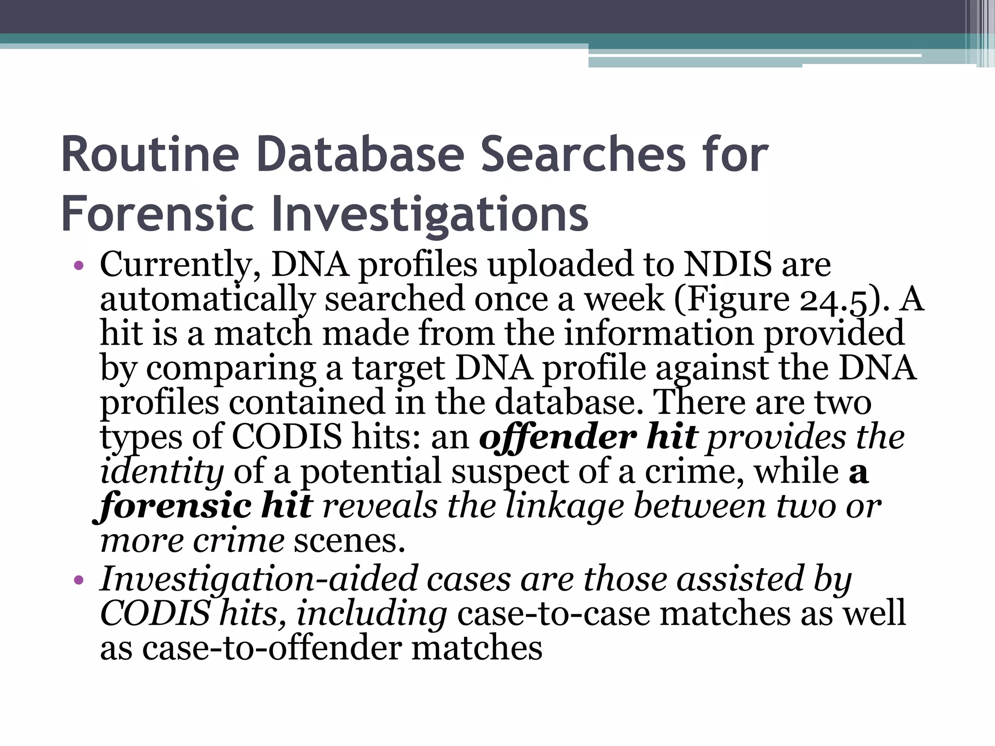 Routine Database Searches for
Forensic Investigations
• Currently, DNA profiles uploaded to NDIS are
automatically searched once a week (Figure 24.5). A
hit is a match made from the information provided
by comparing a target DNA profile against the DNA
profiles contained in the database. There are two
types of CODIS hits: an offender hit provides the
identity of a potential suspect of a crime, while a
forensic hit reveals the linkage between two or
more crime scenes.
• Investigation-aided cases are those assisted by
CODIS hits, including case-to-case matches as well
as case-to-offender matches
 