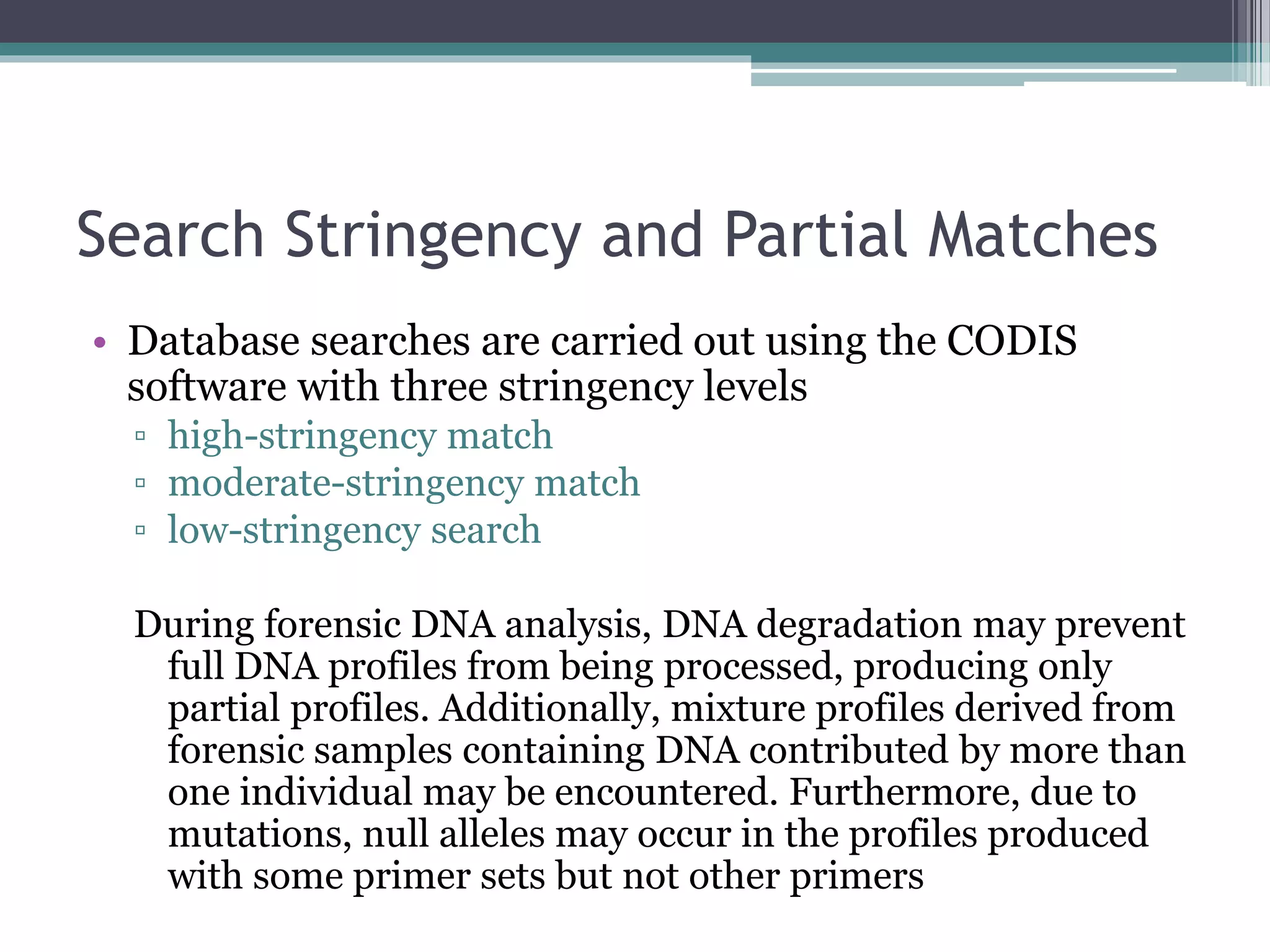 Search Stringency and Partial Matches
• Database searches are carried out using the CODIS
software with three stringency levels
▫ high-stringency match
▫ moderate-stringency match
▫ low-stringency search
During forensic DNA analysis, DNA degradation may prevent
full DNA profiles from being processed, producing only
partial profiles. Additionally, mixture profiles derived from
forensic samples containing DNA contributed by more than
one individual may be encountered. Furthermore, due to
mutations, null alleles may occur in the profiles produced
with some primer sets but not other primers
 