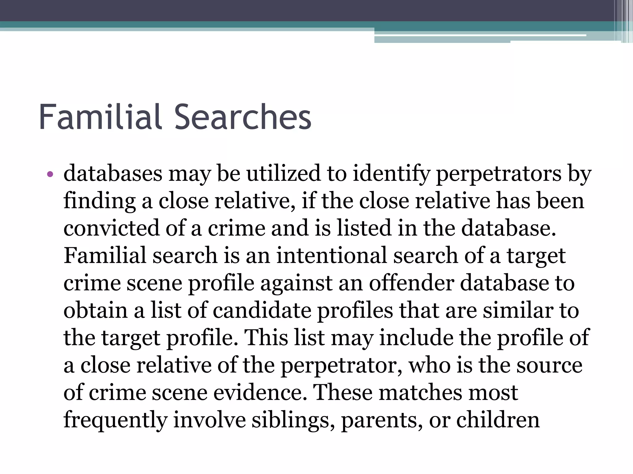 Familial Searches
• databases may be utilized to identify perpetrators by
finding a close relative, if the close relative has been
convicted of a crime and is listed in the database.
Familial search is an intentional search of a target
crime scene profile against an offender database to
obtain a list of candidate profiles that are similar to
the target profile. This list may include the profile of
a close relative of the perpetrator, who is the source
of crime scene evidence. These matches most
frequently involve siblings, parents, or children
 
