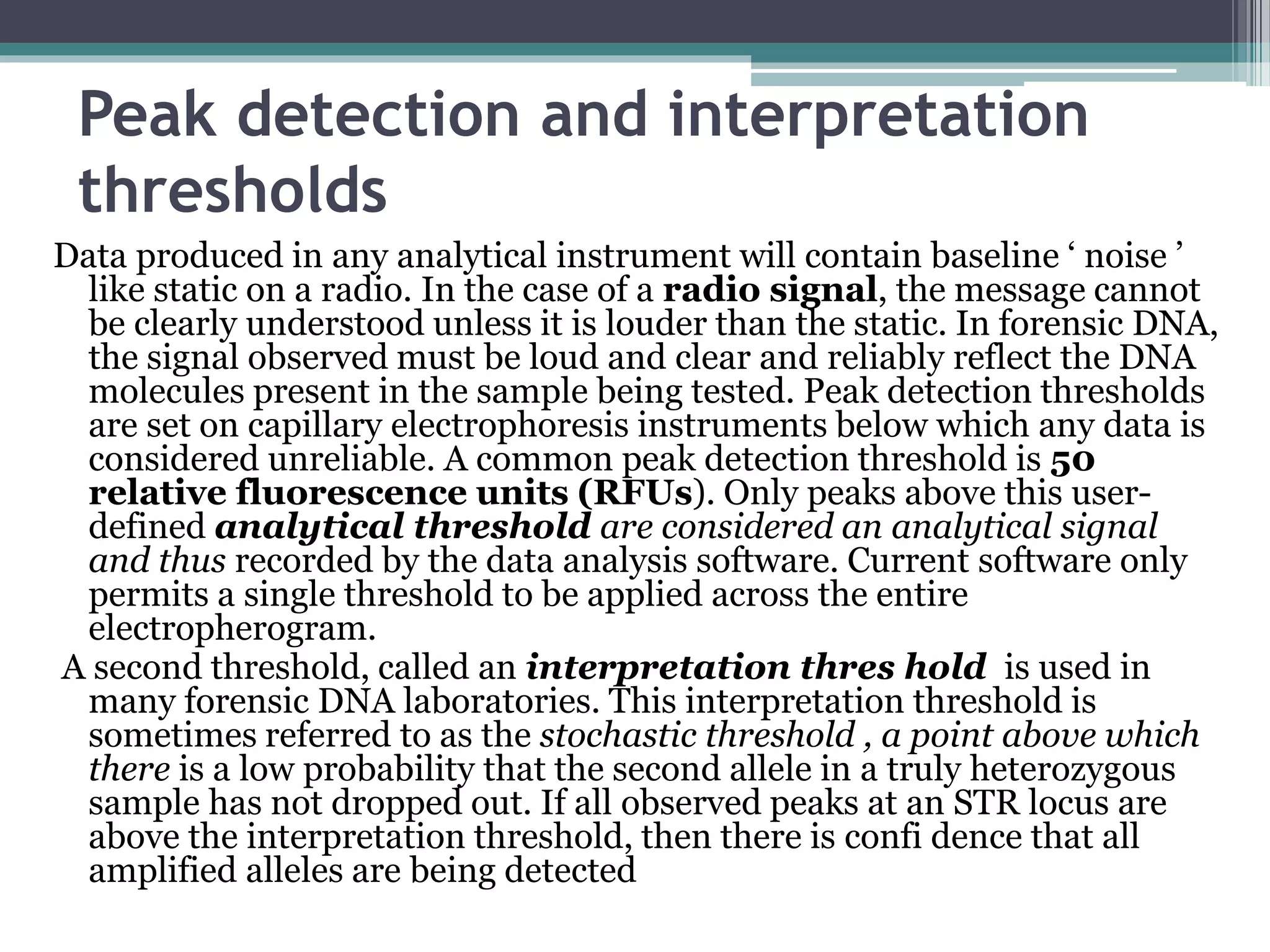 Peak detection and interpretation
thresholds
Data produced in any analytical instrument will contain baseline ‘ noise ’
like static on a radio. In the case of a radio signal, the message cannot
be clearly understood unless it is louder than the static. In forensic DNA,
the signal observed must be loud and clear and reliably reflect the DNA
molecules present in the sample being tested. Peak detection thresholds
are set on capillary electrophoresis instruments below which any data is
considered unreliable. A common peak detection threshold is 50
relative fluorescence units (RFUs). Only peaks above this user-
defined analytical threshold are considered an analytical signal
and thus recorded by the data analysis software. Current software only
permits a single threshold to be applied across the entire
electropherogram.
A second threshold, called an interpretation thres hold is used in
many forensic DNA laboratories. This interpretation threshold is
sometimes referred to as the stochastic threshold , a point above which
there is a low probability that the second allele in a truly heterozygous
sample has not dropped out. If all observed peaks at an STR locus are
above the interpretation threshold, then there is confi dence that all
amplified alleles are being detected
 