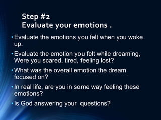 Step #2
Evaluate your emotions .
•Evaluate the emotions you felt when you woke
up.
•Evaluate the emotion you felt while dreaming,
Were you scared, tired, feeling lost?
•What was the overall emotion the dream
focused on?
•In real life, are you in some way feeling these
emotions?
•Is God answering your questions?
 