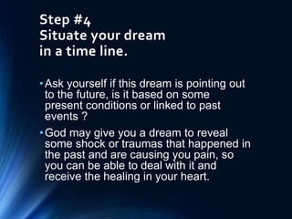 Step #4
Situate your dream
in a time line.
•Ask yourself if this dream is pointing out
to the future, is it based on some
present conditions or linked to past
events ?
•God may give you a dream to reveal
some shock or traumas that happened in
the past and are causing you pain, so
you can be able to deal with it and
receive the healing in your heart.
 