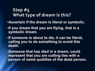 Step #5
What type of dream is this?
•Ascertain if the dream is literal or symbolic.
•If you dream that you are flying, that is a
symbolic dream.
•If someone is about to die, it can be literal,
calling you to do something to avoid this
death.
•Someone that has died in a dream, could
represent that you are cutting ties with a
person of same qualities of the dead person.
 