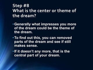 Step #8
What is the center or theme of
the dream?
•Generally what impresses you more
of the dream could be the theme of
the dream.
•To find out this, you can removed
parts of the dream and see if still
makes sense.
•If it doesn’t any more, that is the
central part of your dream.
 