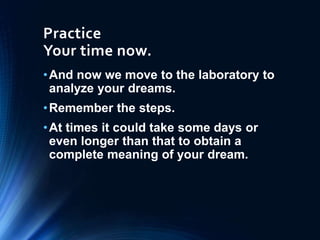 Practice
Your time now.
•And now we move to the laboratory to
analyze your dreams.
•Remember the steps.
•At times it could take some days or
even longer than that to obtain a
complete meaning of your dream.
 