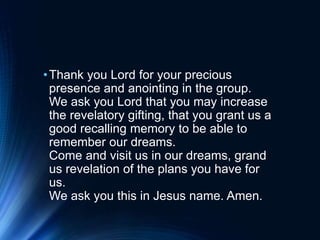 •Thank you Lord for your precious
presence and anointing in the group.
We ask you Lord that you may increase
the revelatory gifting, that you grant us a
good recalling memory to be able to
remember our dreams.
Come and visit us in our dreams, grand
us revelation of the plans you have for
us.
We ask you this in Jesus name. Amen.
 