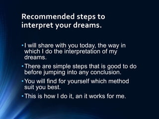 Recommended steps to
interpret your dreams.
•I will share with you today, the way in
which I do the interpretation of my
dreams.
•There are simple steps that is good to do
before jumping into any conclusion.
•You will find for yourself which method
suit you best.
•This is how I do it, an it works for me.
 