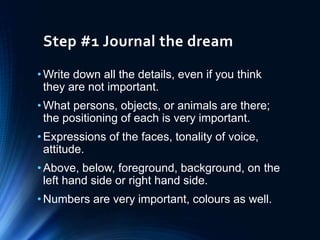 Step #1 Journal the dream
• Write down all the details, even if you think
they are not important.
• What persons, objects, or animals are there;
the positioning of each is very important.
• Expressions of the faces, tonality of voice,
attitude.
• Above, below, foreground, background, on the
left hand side or right hand side.
• Numbers are very important, colours as well.
 