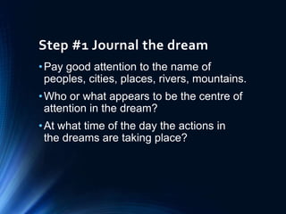 Step #1 Journal the dream
•Pay good attention to the name of
peoples, cities, places, rivers, mountains.
•Who or what appears to be the centre of
attention in the dream?
•At what time of the day the actions in
the dreams are taking place?
 