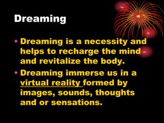 Dreaming
• Dreaming is a necessity and
helps to recharge the mind
and revitalize the body.
• Dreaming immerse us in a
virtual reality formed by
images, sounds, thoughts
and or sensations.
 