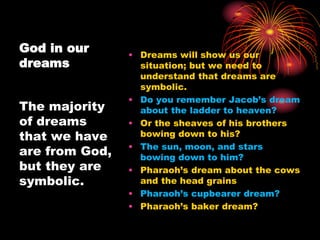 God in our
dreams
• Dreams will show us our
situation; but we need to
understand that dreams are
symbolic.
• Do you remember Jacob’s dream
about the ladder to heaven?
• Or the sheaves of his brothers
bowing down to his?
• The sun, moon, and stars
bowing down to him?
• Pharaoh’s dream about the cows
and the head grains
• Pharaoh’s cupbearer dream?
• Pharaoh’s baker dream?
The majority
of dreams
that we have
are from God,
but they are
symbolic.
 