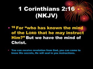1 Corinthians 2:16
(NKJV)
• 16 For “who has known the mind
of the LORD that he may instruct
Him?” But we have the mind of
Christ.
• You can receive revelation from God, you can come to
know His secrets, He will seal in you instructions.
 