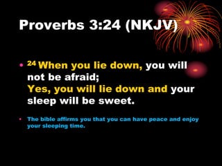 Proverbs 3:24 (NKJV)
• 24 When you lie down, you will
not be afraid;
Yes, you will lie down and your
sleep will be sweet.
• The bible affirms you that you can have peace and enjoy
your sleeping time.
 