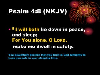 Psalm 4:8 (NKJV)
• 8 I will both lie down in peace,
and sleep;
For You alone, O LORD,
make me dwell in safety.
You powerfully declare that you trust in God Almighty to
keep you safe in your sleeping time,
 
