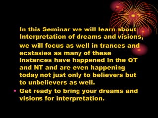 In this Seminar we will learn about
Interpretation of dreams and visions,
we will focus as well in trances and
ecstasies as many of these
instances have happened in the OT
and NT and are even happening
today not just only to believers but
to unbelievers as well.
• Get ready to bring your dreams and
visions for interpretation.
 