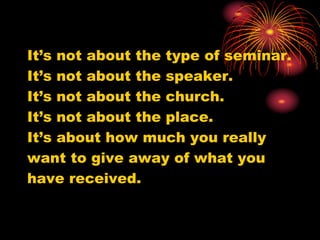 It’s not about the type of seminar.
It’s not about the speaker.
It’s not about the church.
It’s not about the place.
It’s about how much you really
want to give away of what you
have received.
 