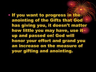 • If you want to progress in the
anointing of the Gifts that God
has giving you, it doesn’t matter
how little you may have, use it
up and passed on! God will
honor your effort and grand you
an increase on the measure of
your gifting and anointing.
 