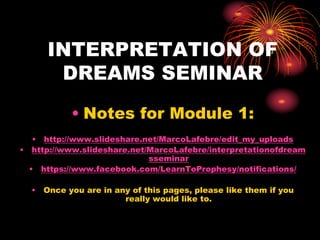 INTERPRETATION OF
DREAMS SEMINAR
• Notes for Module 1:
• http://www.slideshare.net/MarcoLafebre/edit_my_uploads
• http://www.slideshare.net/MarcoLafebre/interpretationofdream
sseminar
• https://www.facebook.com/LearnToProphesy/notifications/
• Once you are in any of this pages, please like them if you
really would like to.
 