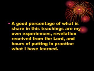 • A good percentage of what is
share in this teachings are my
own experiences, revelation
received from the Lord, and
hours of putting in practice
what I have learned.
 