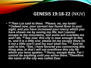 GENESIS 19:18-22 (NKJV)
• 18 Then Lot said to them, “Please, no, my lords!
19 Indeed now, your servant has found favor in your
sight, and you have increased your mercy which you
have shown me by saving my life; but I cannot
escape to the mountains, lest some evil overtake me
and I die. 20 See now, this city is near enough to flee
to, and it is a little one; please let me escape there (is
it not a little one?) and my soul shall live.” 21 And he
said to him, “See, I have favored you concerning this
thing also, in that I will not overthrow this city for
which you have spoken. 22 Hurry, escape there. For I
cannot do anything until you arrive there.”Therefore
the name of the city was called Zoar.
 