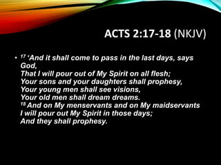 ACTS 2:17-18 (NKJV)
• 17 ‘And it shall come to pass in the last days, says
God,
That I will pour out of My Spirit on all flesh;
Your sons and your daughters shall prophesy,
Your young men shall see visions,
Your old men shall dream dreams.
18 And on My menservants and on My maidservants
I will pour out My Spirit in those days;
And they shall prophesy.
 