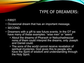 TYPE OF DREAMERS:
• FIRST:
• Occasional dream that has an important message.
• SECOND:
• Dreamers with a gift to see future events. In the OT we
have many of these examples: “wise men” or “seers”
• About the dreams of Pharaoh or Nebuchadnezzar
none of them could interpret the dreams, only Joseph
and Daniel could.
• The sons of the world cannot receive revelation of
spiritual mysteries; God gives this to people who
have the Spirit of wisdom and understanding through
the Holy Spirit.
 