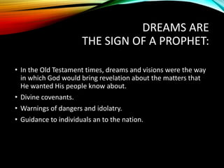 DREAMS ARE
THE SIGN OF A PROPHET:
• In the Old Testament times, dreams and visions were the way
in which God would bring revelation about the matters that
He wanted His people know about.
• Divine covenants.
• Warnings of dangers and idolatry.
• Guidance to individuals an to the nation.
 