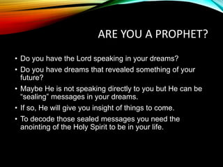 ARE YOU A PROPHET?
• Do you have the Lord speaking in your dreams?
• Do you have dreams that revealed something of your
future?
• Maybe He is not speaking directly to you but He can be
“sealing” messages in your dreams.
• If so, He will give you insight of things to come.
• To decode those sealed messages you need the
anointing of the Holy Spirit to be in your life.
 