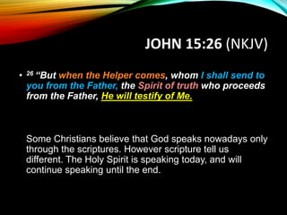 JOHN 15:26 (NKJV)
• 26 “But when the Helper comes, whom I shall send to
you from the Father, the Spirit of truth who proceeds
from the Father, He will testify of Me.
Some Christians believe that God speaks nowadays only
through the scriptures. However scripture tell us
different. The Holy Spirit is speaking today, and will
continue speaking until the end.
 