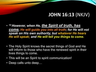 JOHN 16:13 (NKJV)
• 13 However, when He, the Spirit of truth, has
come, He will guide you into all truth; for He will not
speak on His own authority, but whatever He hears
He will speak; and He will tell you things to come.
• The Holy Spirit knows the secret things of God and He
will inform to those who have the renewed spirit in their
lives things to come.
• This will be an Spirit to spirit communication!
• Deep calls unto deep…
 