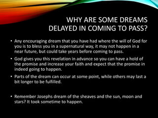 WHY ARE SOME DREAMS
DELAYED IN COMING TO PASS?
• Any encouraging dream that you have had where the will of God for
you is to bless you in a supernatural way, it may not happen in a
near future, but could take years before coming to pass.
• God gives you this revelation in advance so you can have a hold of
the promise and increase your faith and expect that the promise in
indeed going to happen.
• Parts of the dream can occur at some point, while others may last a
bit longer to be fulfilled.
• Remember Josephs dream of the sheaves and the sun, moon and
stars? It took sometime to happen.
 