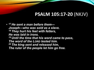 PSALM 105:17-20 (NKJV)
• 17 He sent a man before them—
Joseph—who was sold as a slave.
18 They hurt his feet with fetters,
He was laid in irons.
19 Until the time that his word came to pass,
The word of the LORD tested him.
20 The king sent and released him,
The ruler of the people let him go free.
 