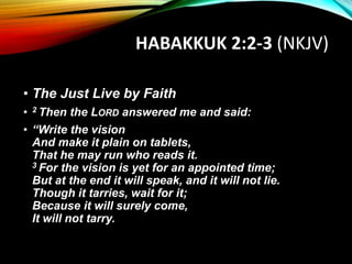 HABAKKUK 2:2-3 (NKJV)
• The Just Live by Faith
• 2 Then the LORD answered me and said:
• “Write the vision
And make it plain on tablets,
That he may run who reads it.
3 For the vision is yet for an appointed time;
But at the end it will speak, and it will not lie.
Though it tarries, wait for it;
Because it will surely come,
It will not tarry.
 
