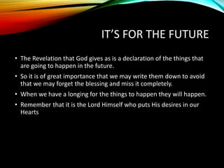 IT’S FOR THE FUTURE
• The Revelation that God gives as is a declaration of the things that
are going to happen in the future.
• So it is of great importance that we may write them down to avoid
that we may forget the blessing and miss it completely.
• When we have a longing for the things to happen they will happen.
• Remember that it is the Lord Himself who puts His desires in our
Hearts
 