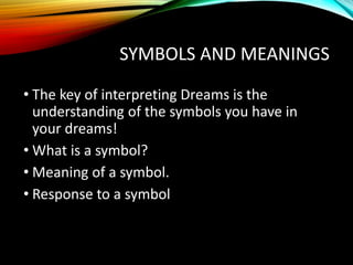 SYMBOLS AND MEANINGS
• The key of interpreting Dreams is the
understanding of the symbols you have in
your dreams!
• What is a symbol?
• Meaning of a symbol.
• Response to a symbol
 