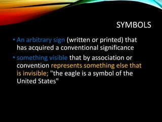 SYMBOLS
• An arbitrary sign (written or printed) that
has acquired a conventional significance
• something visible that by association or
convention represents something else that
is invisible; "the eagle is a symbol of the
United States"
 