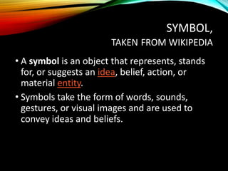 SYMBOL,
TAKEN FROM WIKIPEDIA
• A symbol is an object that represents, stands
for, or suggests an idea, belief, action, or
material entity.
• Symbols take the form of words, sounds,
gestures, or visual images and are used to
convey ideas and beliefs.
 