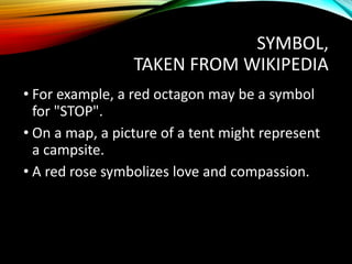 SYMBOL,
TAKEN FROM WIKIPEDIA
• For example, a red octagon may be a symbol
for "STOP".
• On a map, a picture of a tent might represent
a campsite.
• A red rose symbolizes love and compassion.
 