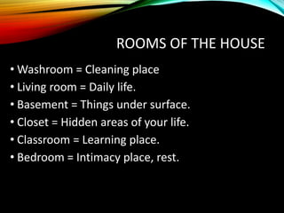 ROOMS OF THE HOUSE
• Washroom = Cleaning place
• Living room = Daily life.
• Basement = Things under surface.
• Closet = Hidden areas of your life.
• Classroom = Learning place.
• Bedroom = Intimacy place, rest.
 