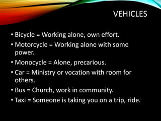 VEHICLES
• Bicycle = Working alone, own effort.
• Motorcycle = Working alone with some
power.
• Monocycle = Alone, precarious.
• Car = Ministry or vocation with room for
others.
• Bus = Church, work in community.
• Taxi = Someone is taking you on a trip, ride.
 