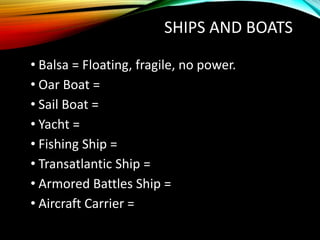 SHIPS AND BOATS
• Balsa = Floating, fragile, no power.
• Oar Boat =
• Sail Boat =
• Yacht =
• Fishing Ship =
• Transatlantic Ship =
• Armored Battles Ship =
• Aircraft Carrier =
 