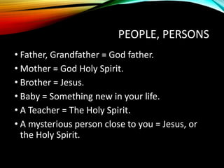 PEOPLE, PERSONS
• Father, Grandfather = God father.
• Mother = God Holy Spirit.
• Brother = Jesus.
• Baby = Something new in your life.
• A Teacher = The Holy Spirit.
• A mysterious person close to you = Jesus, or
the Holy Spirit.
 