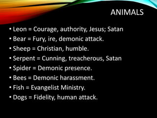 ANIMALS
• Leon = Courage, authority, Jesus; Satan
• Bear = Fury, ire, demonic attack.
• Sheep = Christian, humble.
• Serpent = Cunning, treacherous, Satan
• Spider = Demonic presence.
• Bees = Demonic harassment.
• Fish = Evangelist Ministry.
• Dogs = Fidelity, human attack.
 
