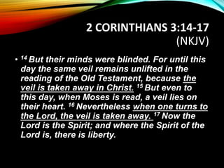 2 CORINTHIANS 3:14-17
(NKJV)
• 14 But their minds were blinded. For until this
day the same veil remains unlifted in the
reading of the Old Testament, because the
veil is taken away in Christ. 15 But even to
this day, when Moses is read, a veil lies on
their heart. 16 Nevertheless when one turns to
the Lord, the veil is taken away. 17 Now the
Lord is the Spirit; and where the Spirit of the
Lord is, there is liberty.
 