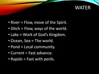 WATER
• River = Flow, move of the Spirit.
• Ditch = Flow, ways of the world.
• Lake = Work of God’s Kingdom.
• Ocean, Sea = The world.
• Pond = Local community.
• Current = Fast advance.
• Rapids = Fast with perils.
 