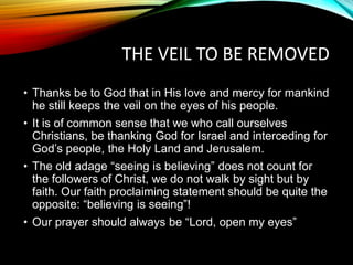 THE VEIL TO BE REMOVED
• Thanks be to God that in His love and mercy for mankind
he still keeps the veil on the eyes of his people.
• It is of common sense that we who call ourselves
Christians, be thanking God for Israel and interceding for
God’s people, the Holy Land and Jerusalem.
• The old adage “seeing is believing” does not count for
the followers of Christ, we do not walk by sight but by
faith. Our faith proclaiming statement should be quite the
opposite: “believing is seeing”!
• Our prayer should always be “Lord, open my eyes”
 