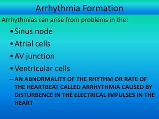 Arrhythmia Formation
Arrhythmias can arise from problems in the:

•Sinus node
•Atrial cells
•AV junction
•Ventricular cells
– AN ABNORMALITY OF THE RHYTHM OR RATE OF
THE HEARTBEAT CALLED ARRHYTHMIA CAUSED BY
DISTURBENCE IN THE ELECTRICAL IMPULSES IN THE
HEART
For more presentations
www.medicalppt.blogspot.com

 