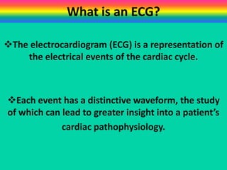 What is an ECG?
The electrocardiogram (ECG) is a representation of
the electrical events of the cardiac cycle.

Each event has a distinctive waveform, the study
of which can lead to greater insight into a patient’s
cardiac pathophysiology.

 